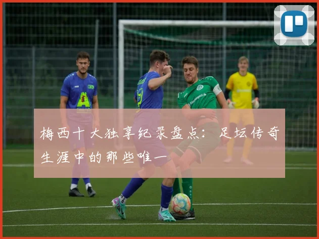 梅西十大独享纪录盘点:足坛传奇生涯中的那些唯一