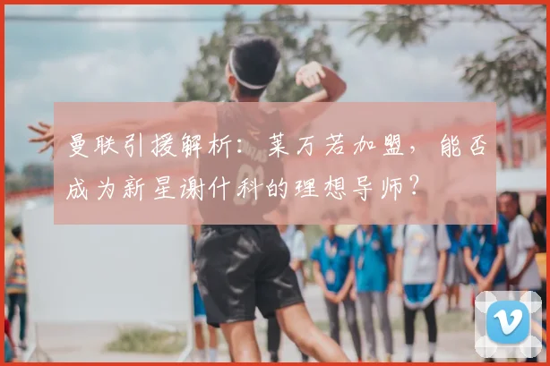 曼联引援解析:莱万若加盟,能否成为新星谢什科的理想导师?