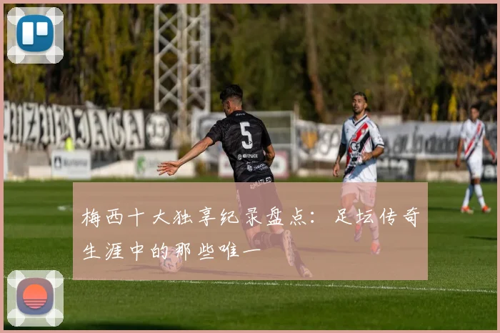 梅西十大独享纪录盘点：足坛传奇生涯中的那些唯一