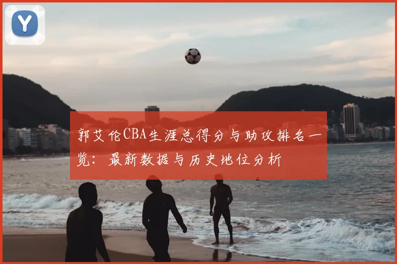郭艾伦CBA生涯总得分与助攻排名一览:最新数据与历史地位分析
