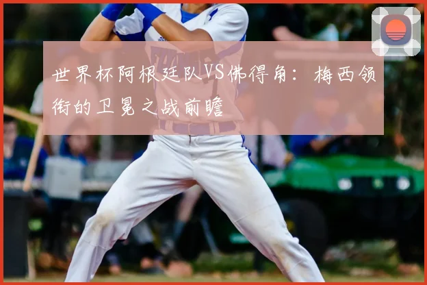 世界杯阿根廷队VS佛得角：梅西领衔的卫冕之战前瞻