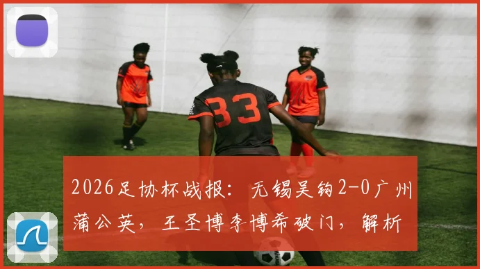 2026足协杯战报：无锡吴钩2-0广州蒲公英，王圣博李博希破门，解析吴钩晋级形势与球员表现