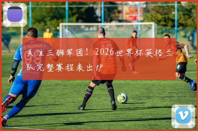 关注三狮军团！2026世界杯英格兰队完整赛程表出炉