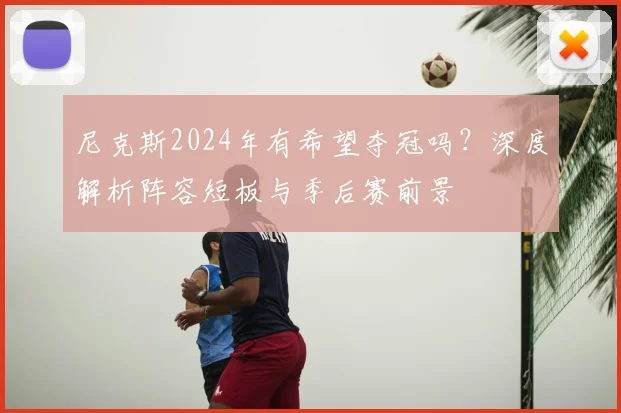 尼克斯2024年有希望夺冠吗？深度解析阵容短板与季后赛前景