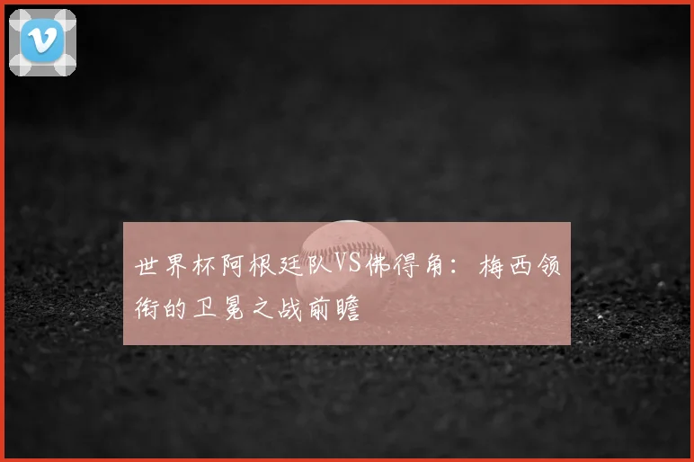 世界杯阿根廷队VS佛得角：梅西领衔的卫冕之战前瞻