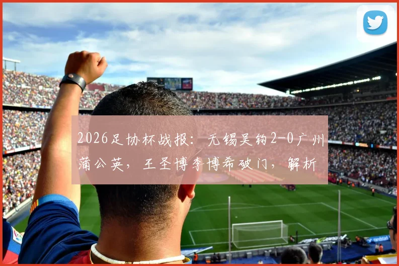 2026足协杯战报：无锡吴钩2-0广州蒲公英，王圣博李博希破门，解析吴钩晋级形势与球员表现
